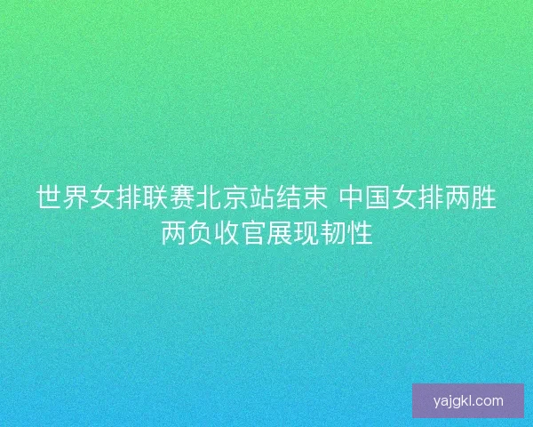世界女排联赛北京站结束 中国女排两胜两负收官展现韧性