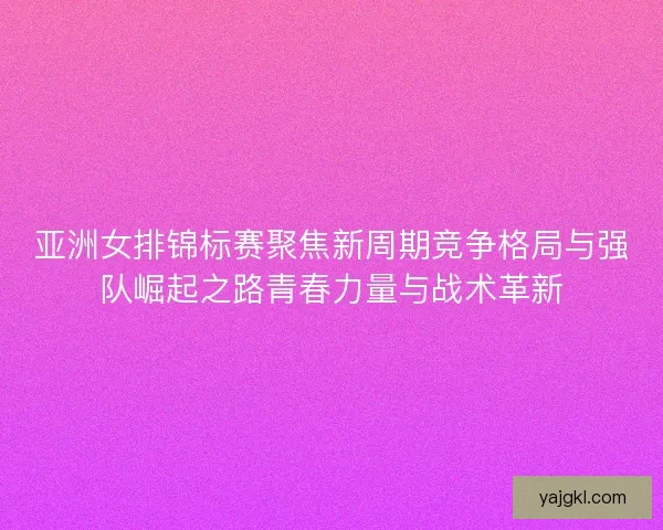 亚洲女排锦标赛聚焦新周期竞争格局与强队崛起之路青春力量与战术革新 亚洲女排锦标赛聚焦新周期竞争格局与强队崛起之路青春力量与战术革新