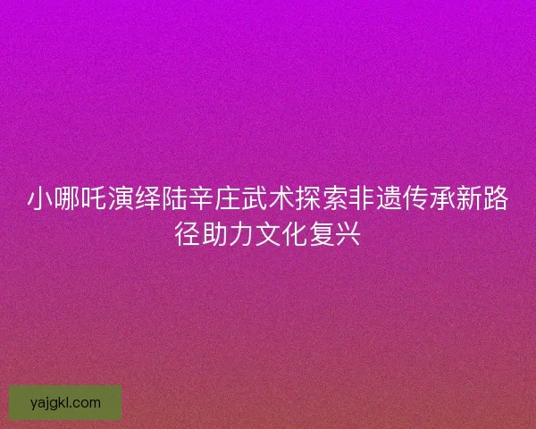 小哪吒演绎陆辛庄武术探索非遗传承新路径助力文化复兴