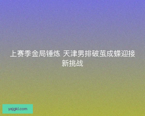 上赛季金局锤炼 天津男排破茧成蝶迎接新挑战