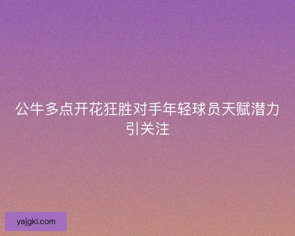 公牛多点开花狂胜对手年轻球员天赋潜力引关注