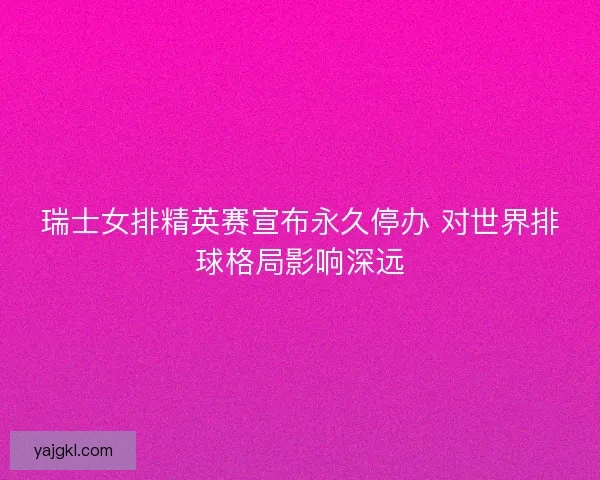 瑞士女排精英赛宣布永久停办 对世界排球格局影响深远