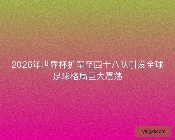 2026年世界杯扩军至四十八队引发全球足球格局巨大震荡