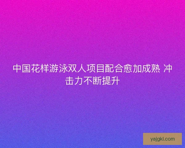 中国花样游泳双人项目配合愈加成熟 冲击力不断提升