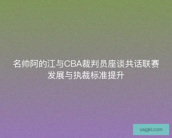 名帅阿的江与CBA裁判员座谈共话联赛发展与执裁标准提升