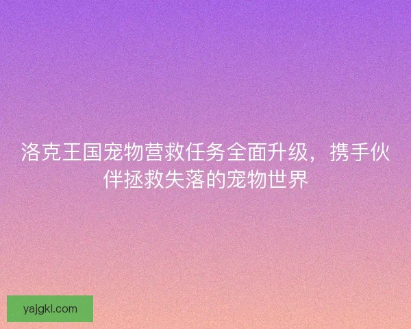 洛克王国宠物营救任务全面升级，携手伙伴拯救失落的宠物世界