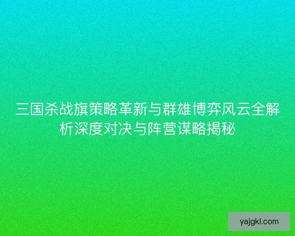 三国杀战旗策略革新与群雄博弈风云全解析深度对决与阵营谋略揭秘