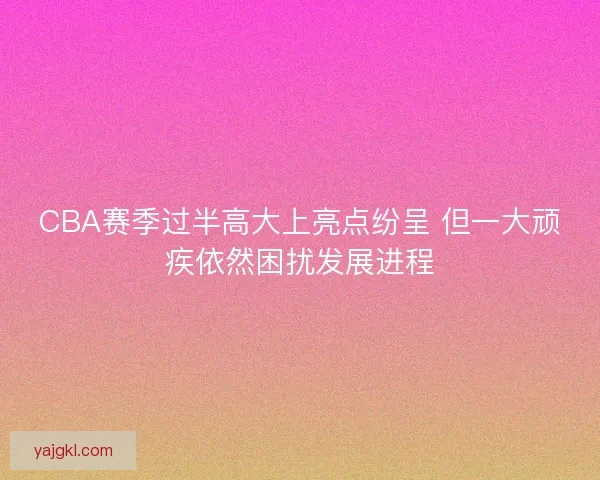CBA赛季过半高大上亮点纷呈 但一大顽疾依然困扰发展进程