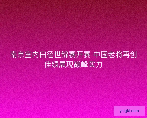 南京室内田径世锦赛开赛 中国老将再创佳绩展现巅峰实力 南京室内田径世锦赛开赛 中国老将再创佳绩展现巅峰实力