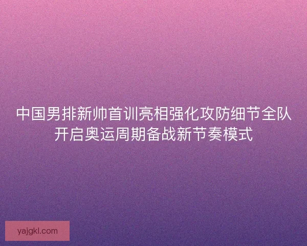 中国男排新帅首训亮相强化攻防细节全队开启奥运周期备战新节奏模式 中国男排新帅首训亮相强化攻防细节全队开启奥运周期备战新节奏模式
