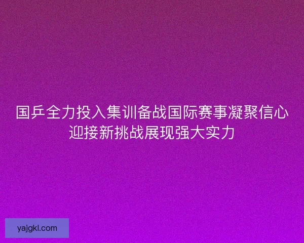 国乒全力投入集训备战国际赛事凝聚信心迎接新挑战展现强大实力 国乒全力投入集训备战国际赛事凝聚信心迎接新挑战展现强大实力