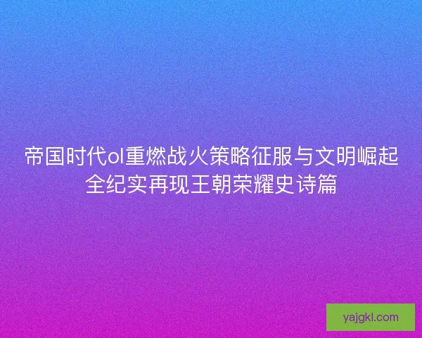 帝国时代ol重燃战火策略征服与文明崛起全纪实再现王朝荣耀史诗篇 帝国时代ol重燃战火策略征服与文明崛起全纪实再现王朝荣耀史诗篇