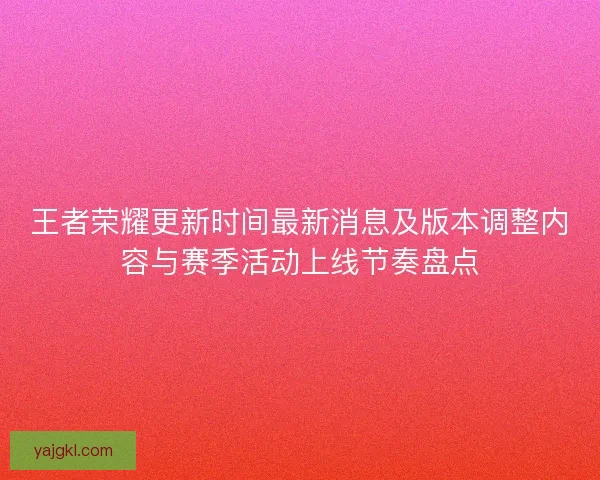 王者荣耀更新时间最新消息及版本调整内容与赛季活动上线节奏盘点 王者荣耀更新时间最新消息及版本调整内容与赛季活动上线节奏盘点