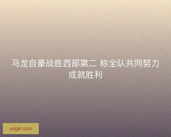 马龙自豪战胜西部第二 称全队共同努力成就胜利 马龙自豪战胜西部第二 称全队共同努力成就胜利