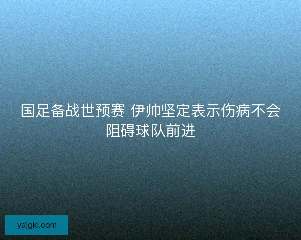 国足备战世预赛 伊帅坚定表示伤病不会阻碍球队前进 国足备战世预赛 伊帅坚定表示伤病不会阻碍球队前进