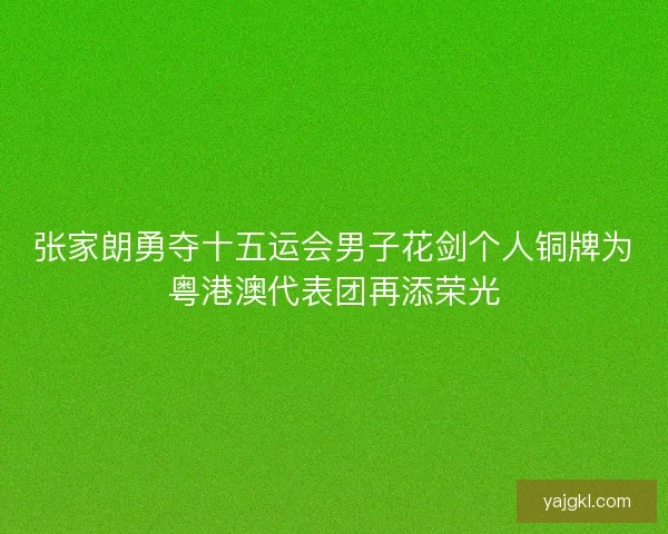 张家朗勇夺十五运会男子花剑个人铜牌为粤港澳代表团再添荣光 张家朗勇夺十五运会男子花剑个人铜牌为粤港澳代表团再添荣光